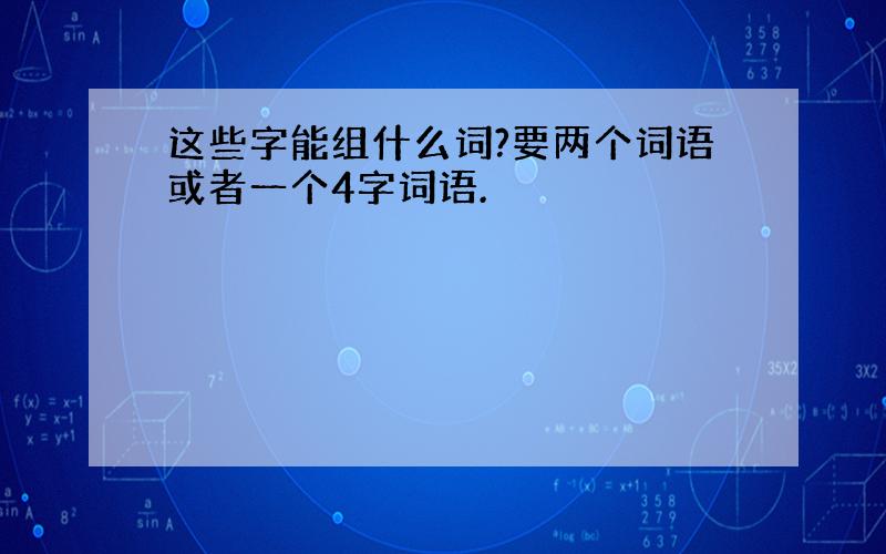 这些字能组什么词?要两个词语或者一个4字词语.