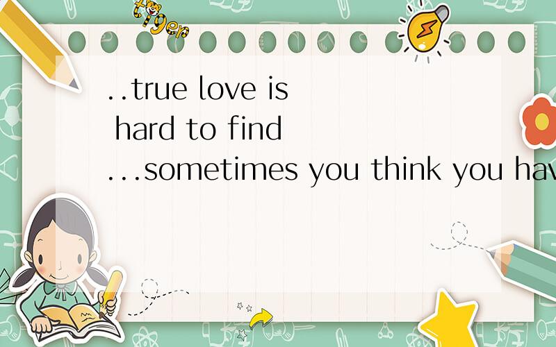 ..true love is hard to find ...sometimes you think you have