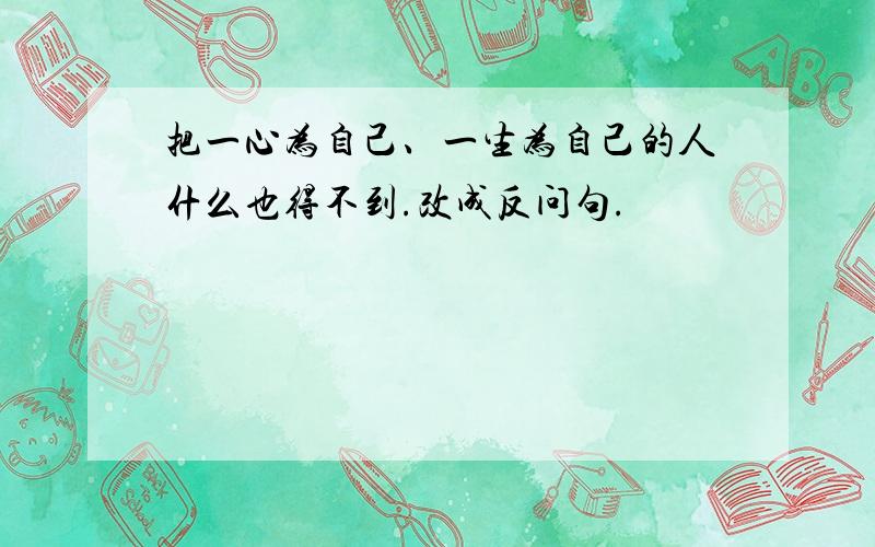 把一心为自己、一生为自己的人什么也得不到.改成反问句.