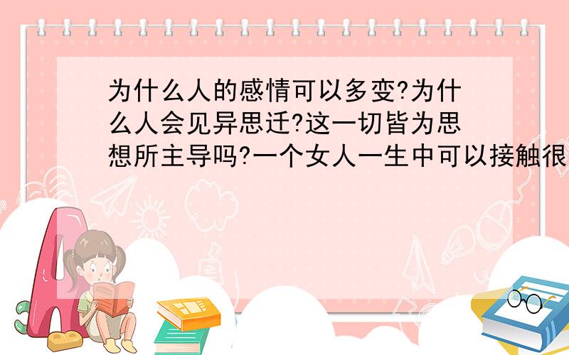 为什么人的感情可以多变?为什么人会见异思迁?这一切皆为思想所主导吗?一个女人一生中可以接触很多男人,也可以陪很多男人T.