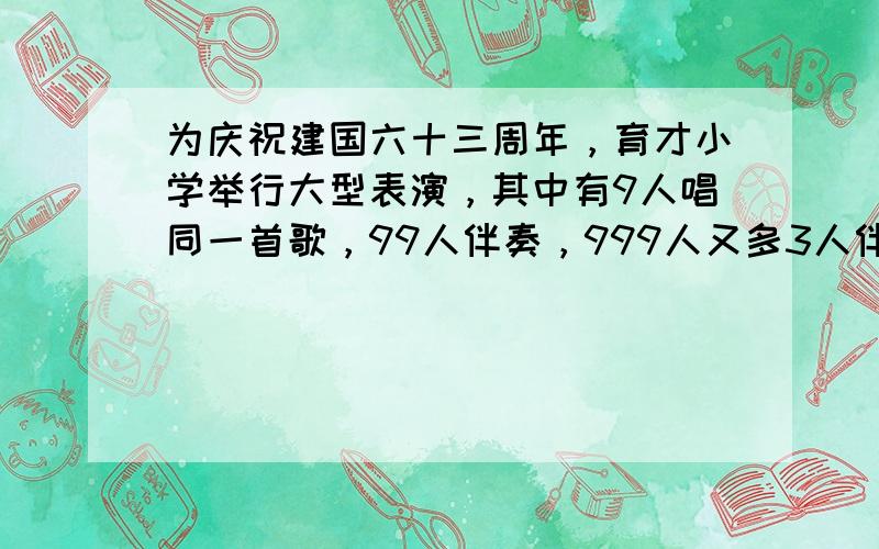 为庆祝建国六十三周年，育才小学举行大型表演，其中有9人唱同一首歌，99人伴奏，999人又多3人伴舞，参加这次大型表演的共