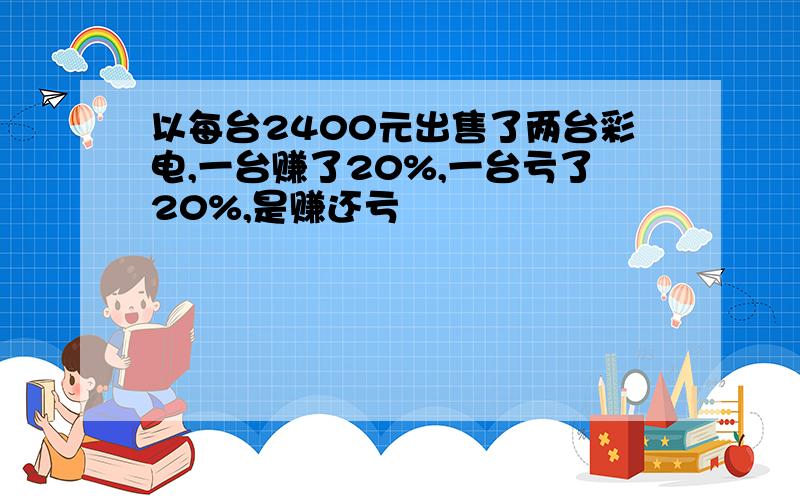 以每台2400元出售了两台彩电,一台赚了20%,一台亏了20%,是赚还亏