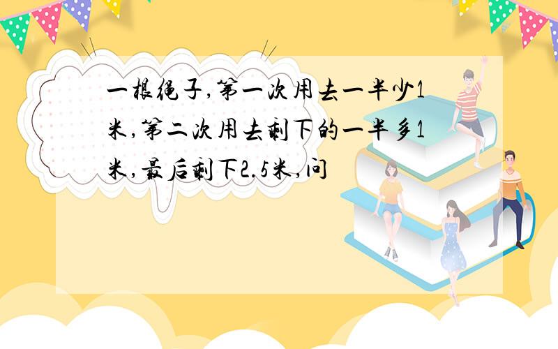 一根绳子,第一次用去一半少1米,第二次用去剩下的一半多1米,最后剩下2.5米,问