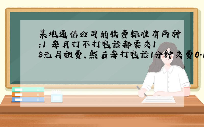 某地通信公司的收费标准有两种:1 每月打不打电话都要交18元月租费,然后每打电话1分钟交费0.15元；2.不交月租费,每