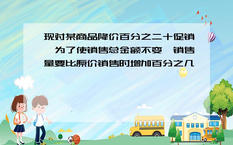 现对某商品降价百分之二十促销,为了使销售总金额不变,销售量要比原价销售时增加百分之几