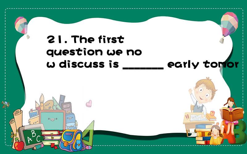 21. The first question we now discuss is _______ early tomor