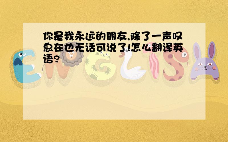 你是我永远的朋友,除了一声叹息在也无话可说了!怎么翻译英语?