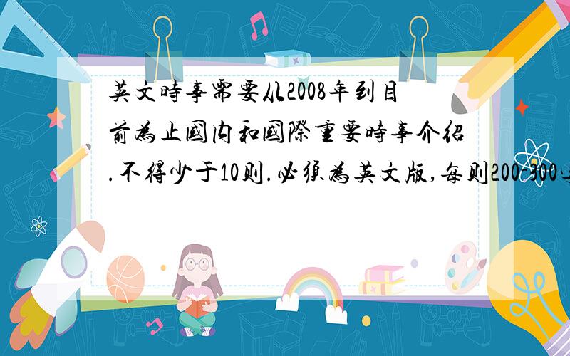 英文时事需要从2008年到目前为止国内和国际重要时事介绍.不得少于10则.必须为英文版,每则200-300字.短小精炼.