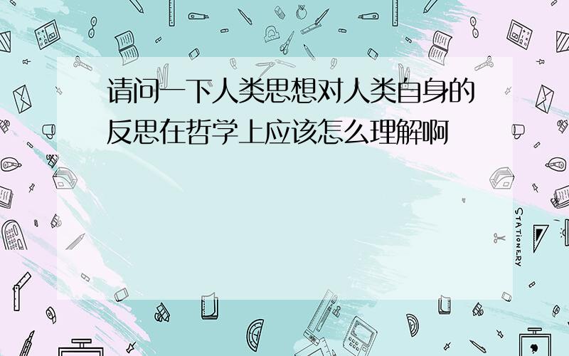 请问一下人类思想对人类自身的反思在哲学上应该怎么理解啊