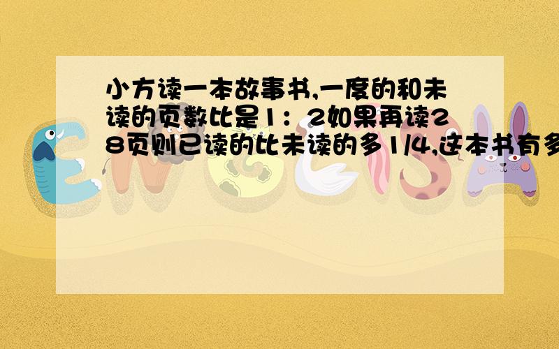 小方读一本故事书,一度的和未读的页数比是1：2如果再读28页则已读的比未读的多1/4,这本书有多少页?