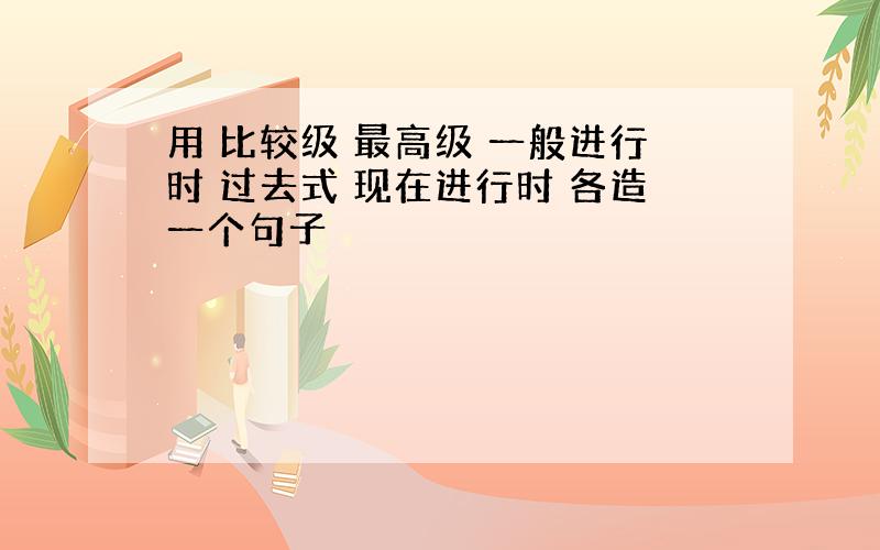 用 比较级 最高级 一般进行时 过去式 现在进行时 各造一个句子