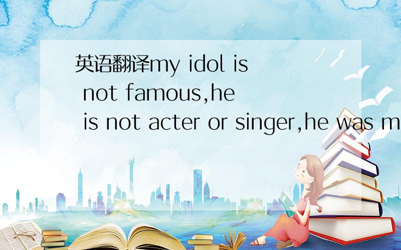 英语翻译my idol is not famous,he is not acter or singer,he was m