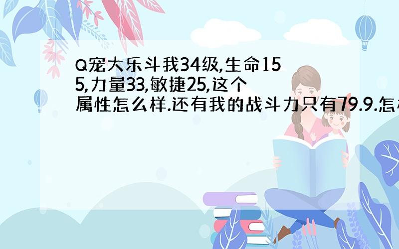 Q宠大乐斗我34级,生命155,力量33,敏捷25,这个属性怎么样.还有我的战斗力只有79.9.怎样提高