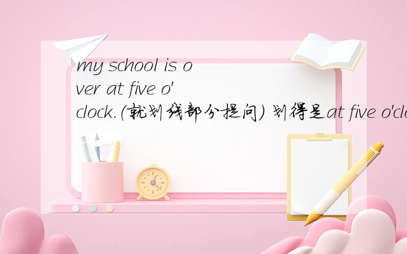 my school is over at five o'clock.（就划线部分提问） 划得是at five o'clo