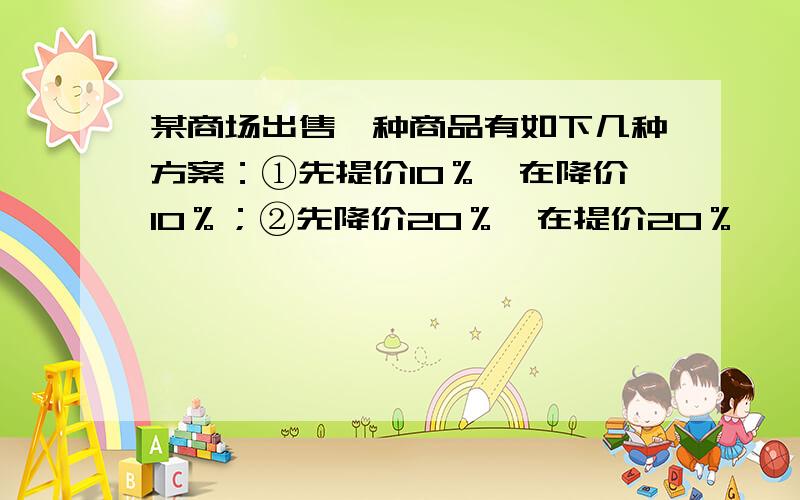 某商场出售一种商品有如下几种方案：①先提价10％,在降价10％；②先降价20％,在提价20％