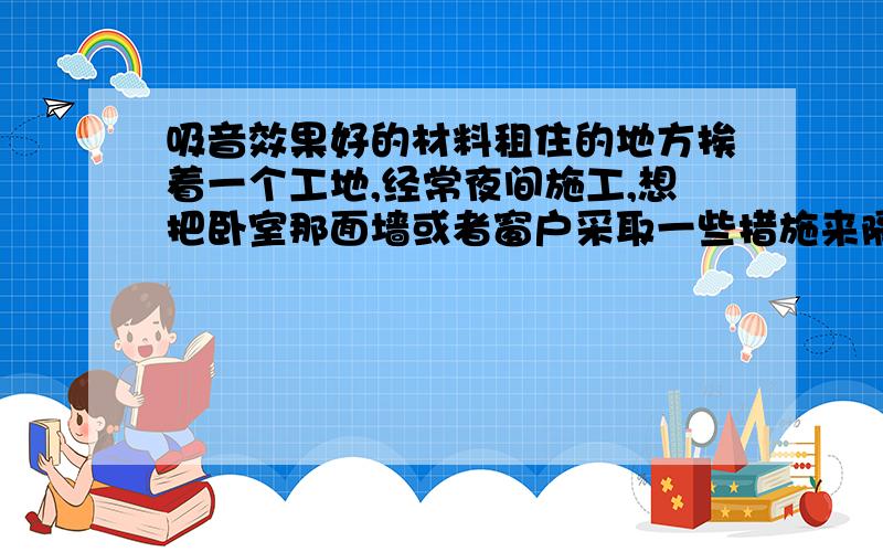 吸音效果好的材料租住的地方挨着一个工地,经常夜间施工,想把卧室那面墙或者窗户采取一些措施来隔音.想请问有没有什么效果很好