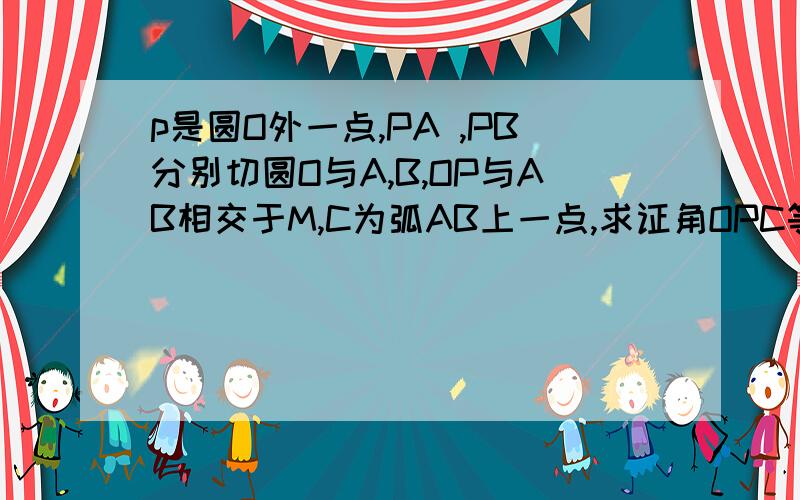 p是圆O外一点,PA ,PB分别切圆O与A,B,OP与AB相交于M,C为弧AB上一点,求证角OPC等于角OCM.