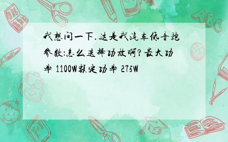 我想问一下.这是我汽车低音炮参数：怎么选择功放啊?最大功率 1100W额定功率 275W