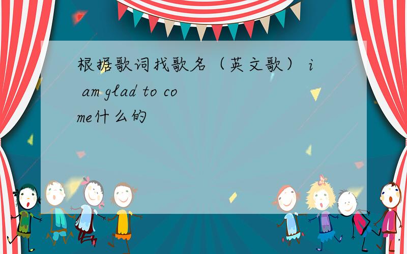 根据歌词找歌名（英文歌） i am glad to come什么的