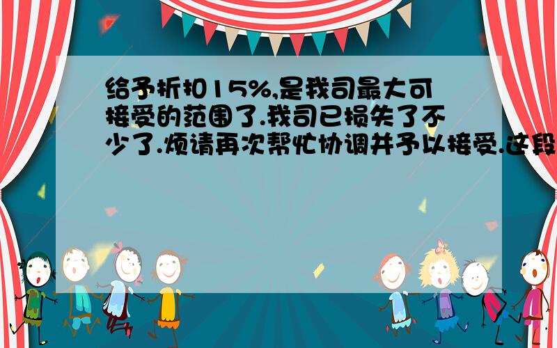 给予折扣15%,是我司最大可接受的范围了.我司已损失了不少了.烦请再次帮忙协调并予以接受.这段文字帮忙翻译成英语.