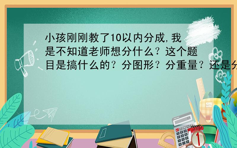 小孩刚刚教了10以内分成,我是不知道老师想分什么？这个题目是搞什么的？分图形？分重量？还是分形状？