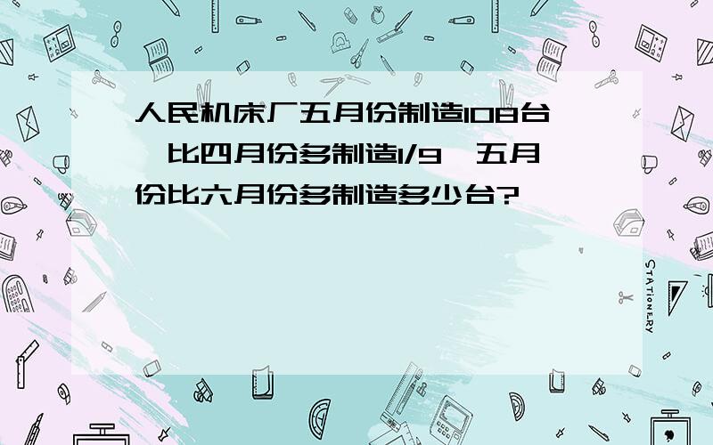 人民机床厂五月份制造108台,比四月份多制造1/9,五月份比六月份多制造多少台?