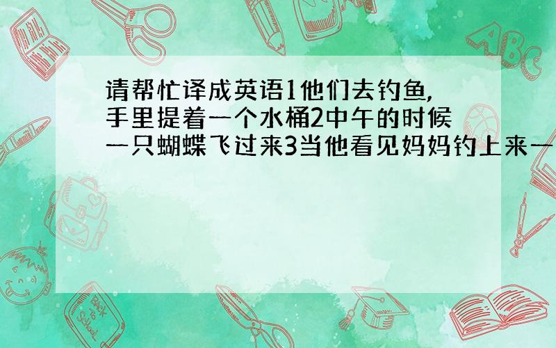 请帮忙译成英语1他们去钓鱼,手里提着一个水桶2中午的时候一只蝴蝶飞过来3当他看见妈妈钓上来一条大鱼时很着急4这次,他惊奇