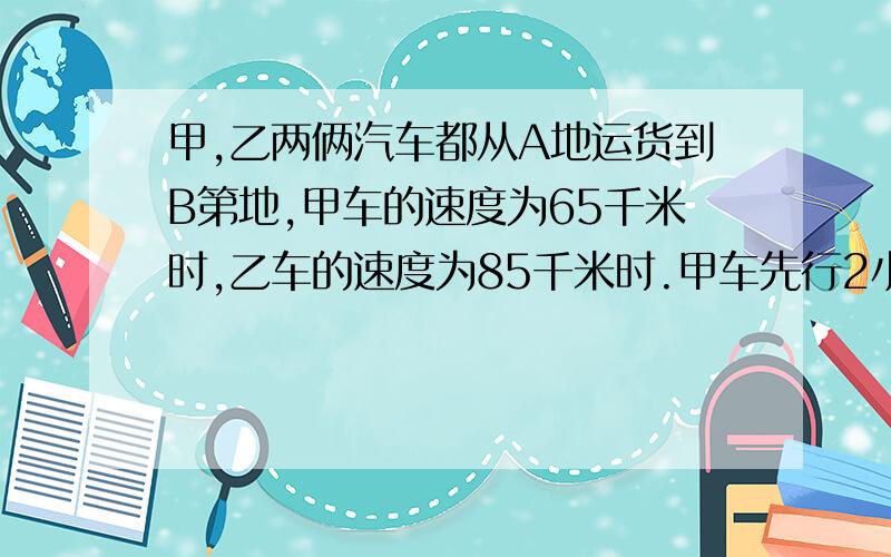 甲,乙两俩汽车都从A地运货到B第地,甲车的速度为65千米时,乙车的速度为85千米时.甲车先行2小时后乙车才