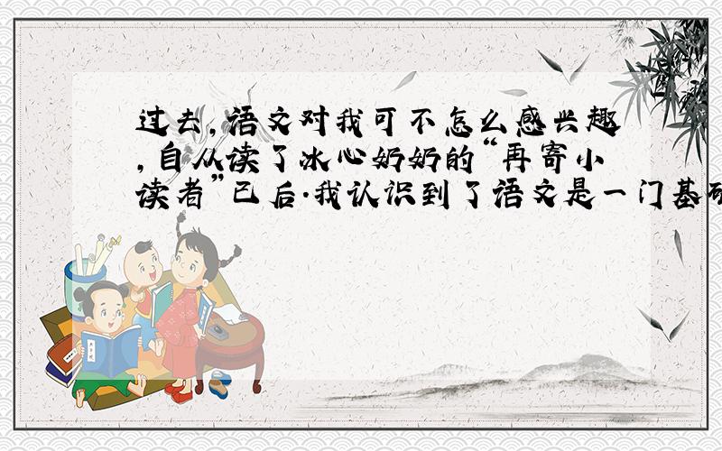 过去,语文对我可不怎么感兴趣,自从读了冰心奶奶的“再寄小读者”已后.我认识到了语文是一门基础学科,