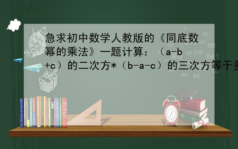 急求初中数学人教版的《同底数幂的乘法》一题计算：（a-b+c）的二次方*（b-a-c）的三次方等于多少?