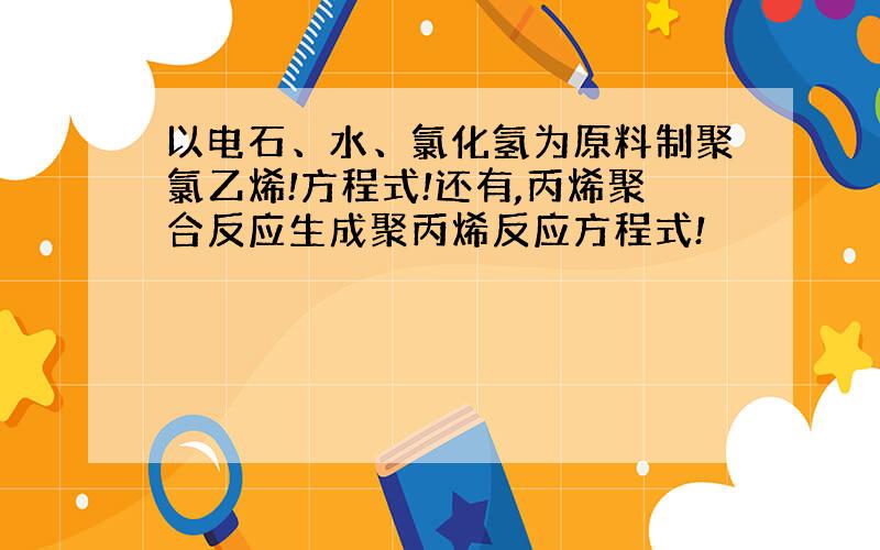 以电石、水、氯化氢为原料制聚氯乙烯!方程式!还有,丙烯聚合反应生成聚丙烯反应方程式!