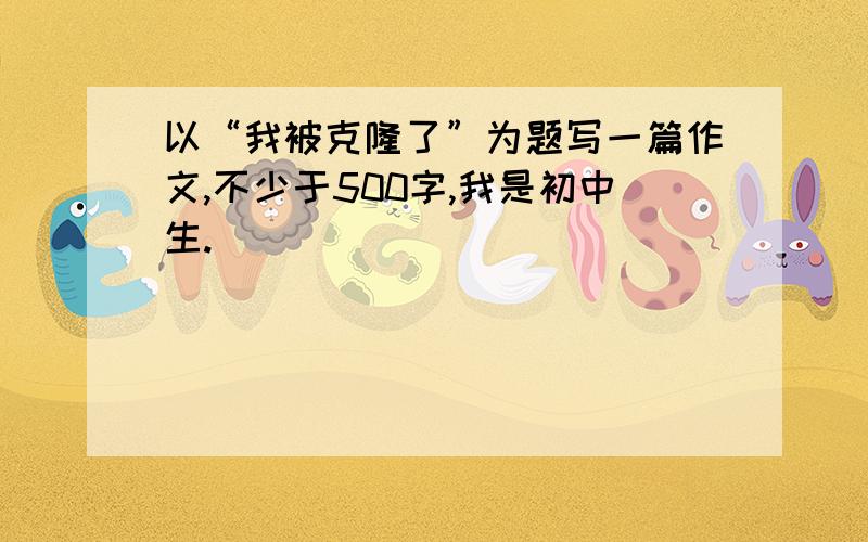 以“我被克隆了”为题写一篇作文,不少于500字,我是初中生.