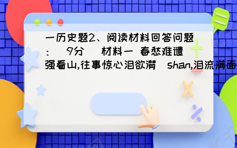 一历史题2、阅读材料回答问题：（9分） 材料一 春愁难谴强看山,往事惊心泪欲潸（shan,泪流满面）,四百万人同一哭,去