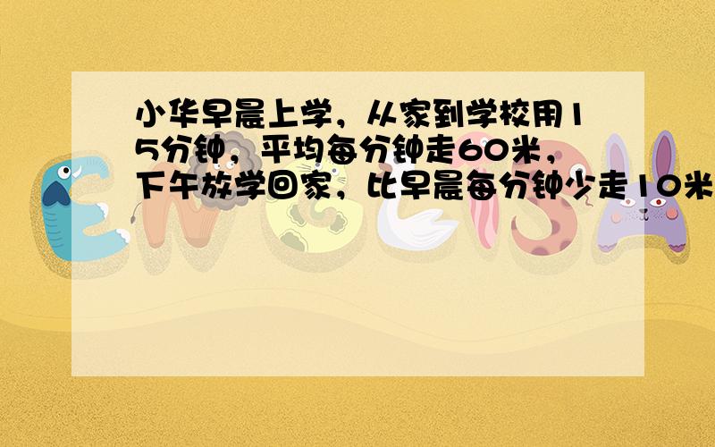 小华早晨上学，从家到学校用15分钟，平均每分钟走60米，下午放学回家，比早晨每分钟少走10米，小华从学校到家需要____