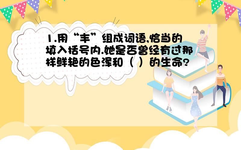 1.用“丰”组成词语,恰当的填入括号内.她是否曾经有过那样鲜艳的色泽和（ ）的生命?