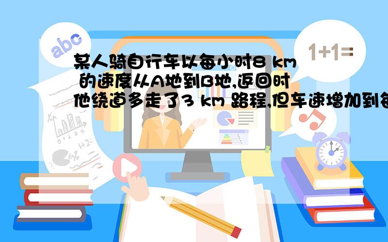 某人骑自行车以每小时8 km 的速度从A地到B地,返回时他绕道多走了3 km 路程,但车速增加到每小时9 km ,当