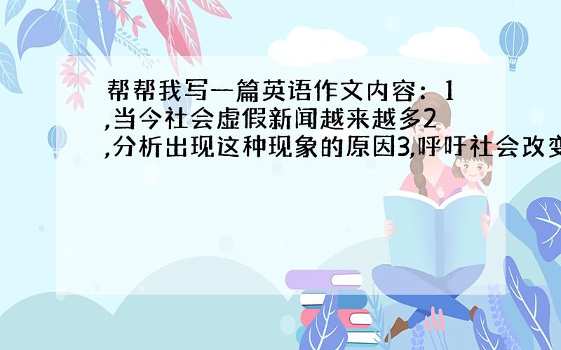 帮帮我写一篇英语作文内容：1,当今社会虚假新闻越来越多2,分析出现这种现象的原因3,呼吁社会改变这种不智之举Mislea