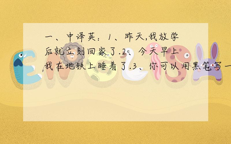 一、中译英：1、昨天,我放学后就立刻回家了.2、今天早上我在地铁上睡着了.3、你可以用黑笔写一个白字吗?4、他想从监狱（