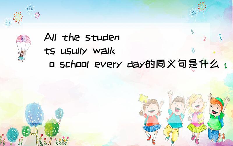 All the students usully walk o school every day的同义句是什么