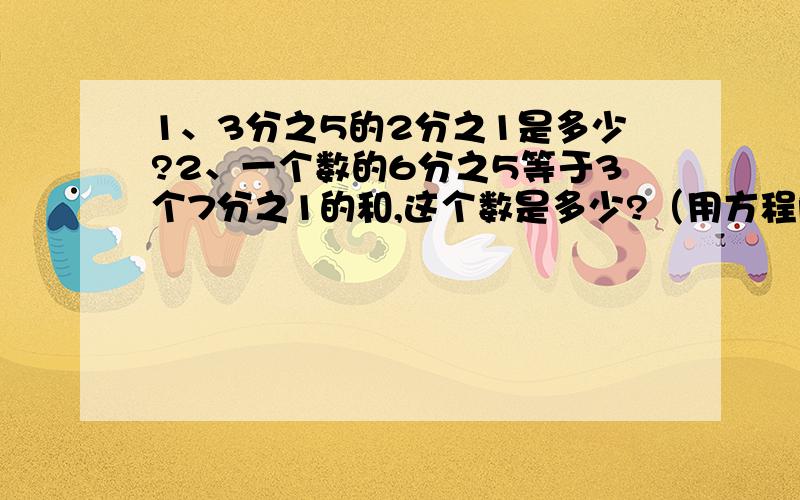 1、3分之5的2分之1是多少?2、一个数的6分之5等于3个7分之1的和,这个数是多少?（用方程解）