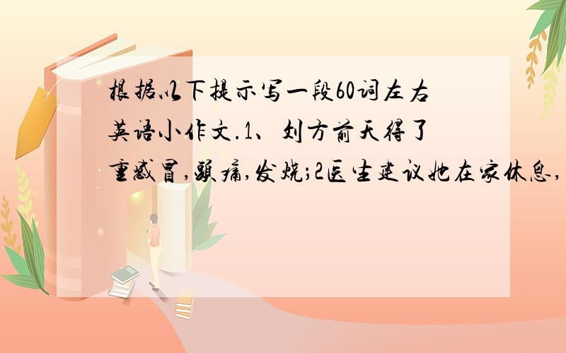 根据以下提示写一段60词左右英语小作文.1、刘方前天得了重感冒,头痛,发烧；2医生建议她在家休息,多喝