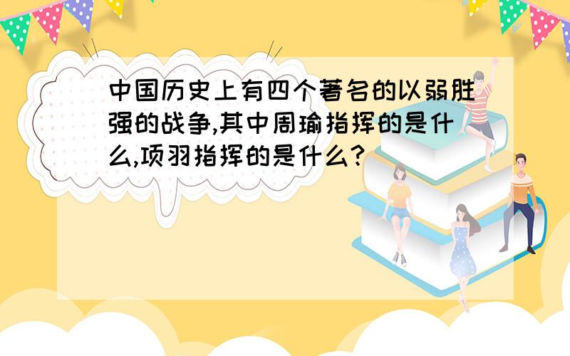 中国历史上有四个著名的以弱胜强的战争,其中周瑜指挥的是什么,项羽指挥的是什么?