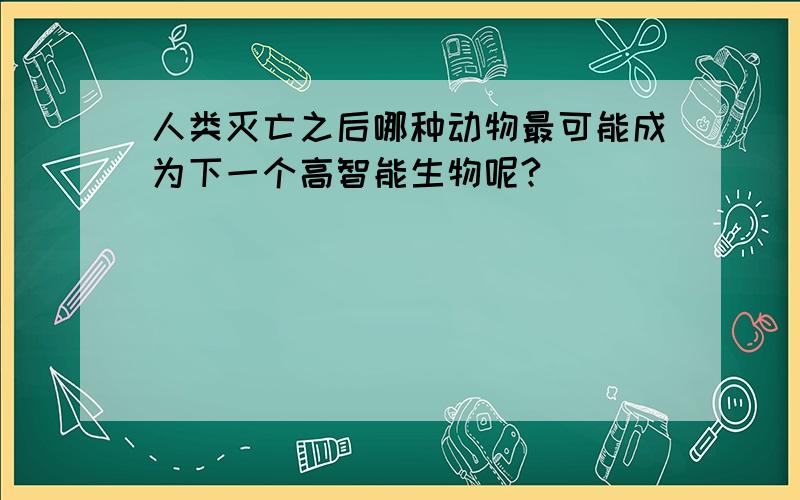 人类灭亡之后哪种动物最可能成为下一个高智能生物呢?