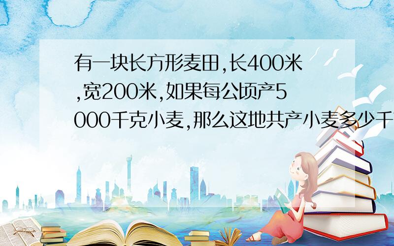 有一块长方形麦田,长400米,宽200米,如果每公顷产5000千克小麦,那么这地共产小麦多少千克?