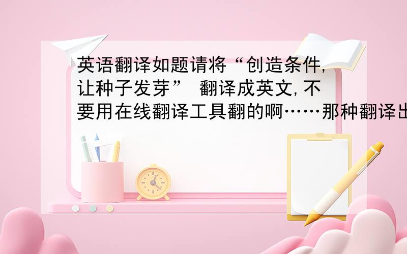 英语翻译如题请将“创造条件,让种子发芽” 翻译成英文,不要用在线翻译工具翻的啊……那种翻译出来语法不对!……