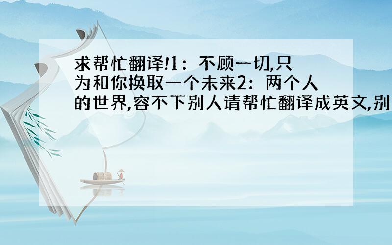 求帮忙翻译!1：不顾一切,只为和你换取一个未来2：两个人的世界,容不下别人请帮忙翻译成英文,别用在线翻译什么的了,我自己