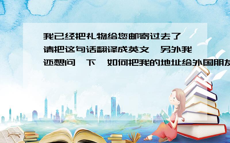 我已经把礼物给您邮寄过去了 请把这句话翻译成英文,另外我还想问一下,如何把我的地址给外国朋友,他要给我邮寄东西,是给他写