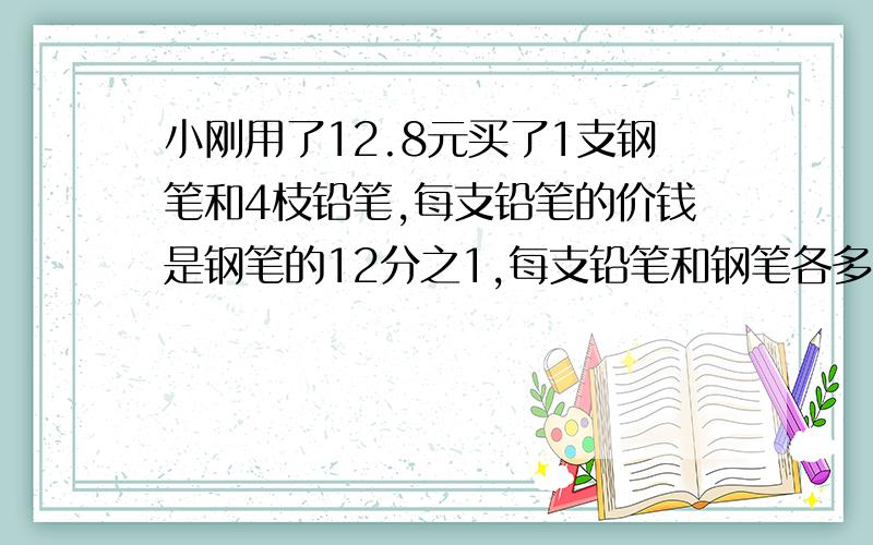 小刚用了12.8元买了1支钢笔和4枝铅笔,每支铅笔的价钱是钢笔的12分之1,每支铅笔和钢笔各多少元?