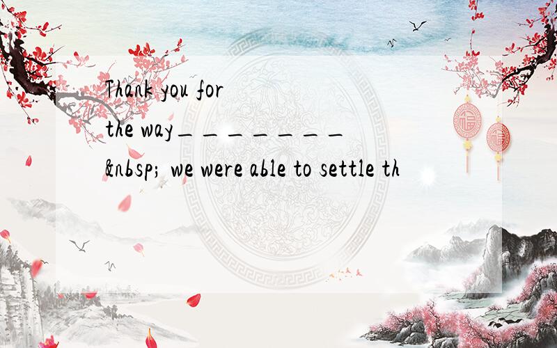 Thank you for the way_______  we were able to settle th