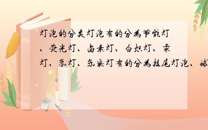 灯泡的分类灯泡有的分为节能灯、荧光灯、卤素灯、白炽灯、汞灯、氖灯、氙气灯有的分为拉尾灯泡、球形灯泡、管形灯泡等是按照形状